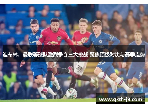 迪布林、曼联等球队激烈争夺三大挑战 聚焦顶级对决与赛季走势
