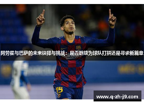 阿劳霍与巴萨的未来抉择与挑战：是否继续为球队打拼还是寻求新篇章