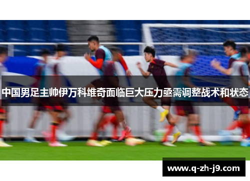 中国男足主帅伊万科维奇面临巨大压力亟需调整战术和状态 中国男足主帅伊万科维奇面临巨大压力亟需调整战术和状态