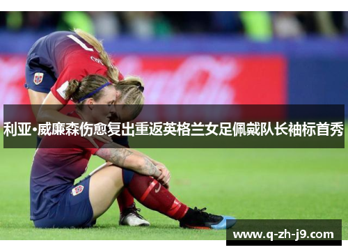 利亚·威廉森伤愈复出重返英格兰女足佩戴队长袖标首秀 利亚·威廉森伤愈复出重返英格兰女足佩戴队长袖标首秀