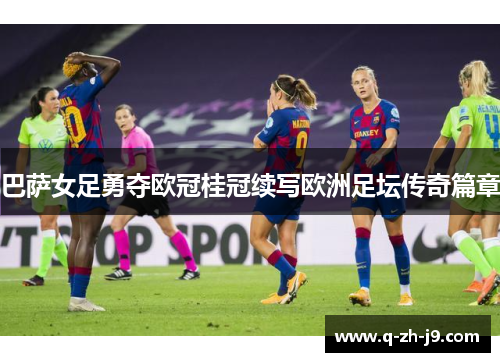 巴萨女足勇夺欧冠桂冠续写欧洲足坛传奇篇章 巴萨女足勇夺欧冠桂冠续写欧洲足坛传奇篇章